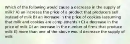 Which of the following would cause a decrease in the supply of milk? A) an increase the price of a product that producers sell instead of milk B) an increase in the price of cookies (assuming that milk and cookies are complements ) C) a decrease in the price of milk D) an increase in the number of firms that produce milk E) more than one of the above would decrease the supply of milk