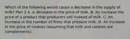 Which of the following would cause a decrease in the supply of​ milk? Part 2 A. A decrease in the price of milk. B. An increase the price of a product that producers sell instead of milk. C. An increase in the number of firms that produce milk. D. An increase in the price of cookies​ (assuming that milk and cookies are​ complements).