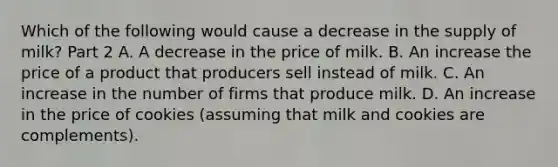 Which of the following would cause a decrease in the supply of​ milk? Part 2 A. A decrease in the price of milk. B. An increase the price of a product that producers sell instead of milk. C. An increase in the number of firms that produce milk. D. An increase in the price of cookies​ (assuming that milk and cookies are​ complements).