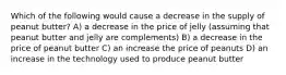 Which of the following would cause a decrease in the supply of peanut butter? A) a decrease in the price of jelly (assuming that peanut butter and jelly are complements) B) a decrease in the price of peanut butter C) an increase the price of peanuts D) an increase in the technology used to produce peanut butter