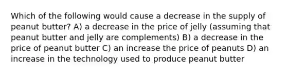 Which of the following would cause a decrease in the supply of peanut butter? A) a decrease in the price of jelly (assuming that peanut butter and jelly are complements) B) a decrease in the price of peanut butter C) an increase the price of peanuts D) an increase in the technology used to produce peanut butter