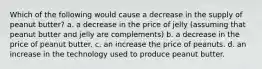 Which of the following would cause a decrease in the supply of peanut butter? a. a decrease in the price of jelly (assuming that peanut butter and jelly are complements) b. a decrease in the price of peanut butter. c. an increase the price of peanuts. d. an increase in the technology used to produce peanut butter.