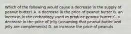 Which of the following would cause a decrease in the supply of peanut​ butter? A. a decrease in the price of peanut butter B. an increase in the technology used to produce peanut butter C. a decrease in the price of jelly​ (assuming that peanut butter and jelly are​ complements) D. an increase the price of peanuts