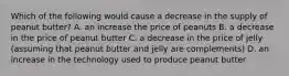 Which of the following would cause a decrease in the supply of peanut butter? A. an increase the price of peanuts B. a decrease in the price of peanut butter C. a decrease in the price of jelly (assuming that peanut butter and jelly are complements) D. an increase in the technology used to produce peanut butter