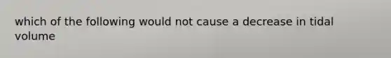 which of the following would not cause a decrease in tidal volume