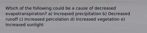 Which of the following could be a cause of decreased evapotranspiration? a) Increased precipitation b) Decreased runoff c) Increased percolation d) Increased vegetation e) Increased sunlight