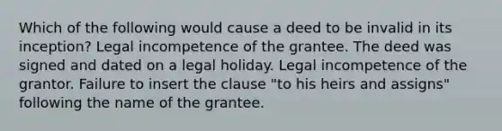 Which of the following would cause a deed to be invalid in its inception? Legal incompetence of the grantee. The deed was signed and dated on a legal holiday. Legal incompetence of the grantor. Failure to insert the clause "to his heirs and assigns" following the name of the grantee.