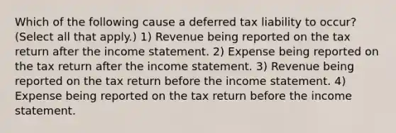 Which of the following cause a deferred tax liability to occur? (Select all that apply.) 1) Revenue being reported on the tax return after the <a href='https://www.questionai.com/knowledge/kCPMsnOwdm-income-statement' class='anchor-knowledge'>income statement</a>. 2) Expense being reported on the tax return after the income statement. 3) Revenue being reported on the tax return before the income statement. 4) Expense being reported on the tax return before the income statement.