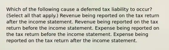 Which of the following cause a deferred tax liability to occur? (Select all that apply.) Revenue being reported on the tax return after the income statement. Revenue being reported on the tax return before the income statement. Expense being reported on the tax return before the income statement. Expense being reported on the tax return after the income statement.