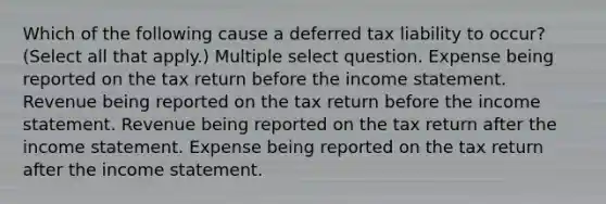 Which of the following cause a deferred tax liability to occur? (Select all that apply.) Multiple select question. Expense being reported on the tax return before the income statement. Revenue being reported on the tax return before the income statement. Revenue being reported on the tax return after the income statement. Expense being reported on the tax return after the income statement.