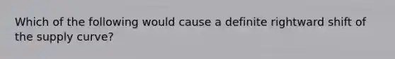 Which of the following would cause a definite rightward shift of the supply curve?