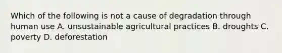 Which of the following is not a cause of degradation through human use A. unsustainable agricultural practices B. droughts C. poverty D. deforestation