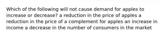 Which of the following will not cause demand for apples to increase or decrease? a reduction in the price of apples a reduction in the price of a complement for apples an increase in income a decrease in the number of consumers in the market