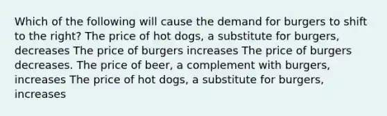 Which of the following will cause the demand for burgers to shift to the right? The price of hot dogs, a substitute for burgers, decreases The price of burgers increases The price of burgers decreases. The price of beer, a complement with burgers, increases The price of hot dogs, a substitute for burgers, increases