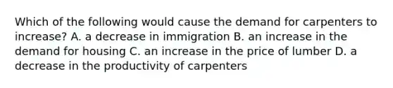 Which of the following would cause the demand for carpenters to increase? A. a decrease in immigration B. an increase in the demand for housing C. an increase in the price of lumber D. a decrease in the productivity of carpenters