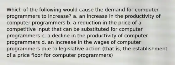 Which of the following would cause the demand for computer programmers to increase? a. an increase in the productivity of computer programmers b. a reduction in the price of a competitive input that can be substituted for computer programmers c. a decline in the productivity of computer programmers d. an increase in the wages of computer programmers due to legislative action (that is, the establishment of a price floor for computer programmers)