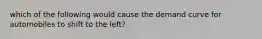 which of the following would cause the demand curve for automobiles to shift to the left?