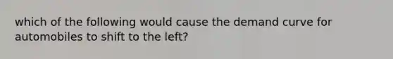 which of the following would cause the demand curve for automobiles to shift to the left?