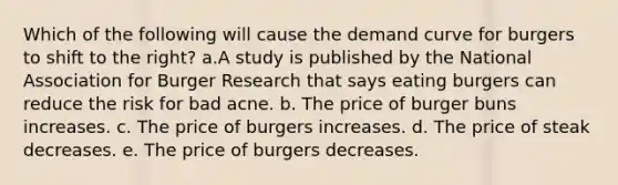 Which of the following will cause the demand curve for burgers to shift to the right? a.A study is published by the National Association for Burger Research that says eating burgers can reduce the risk for bad acne. b. The price of burger buns increases. c. The price of burgers increases. d. The price of steak decreases. e. The price of burgers decreases.