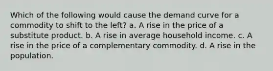 Which of the following would cause the demand curve for a commodity to shift to the left? a. A rise in the price of a substitute product. b. A rise in average household income. c. A rise in the price of a complementary commodity. d. A rise in the population.