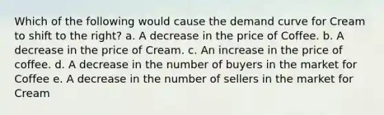 Which of the following would cause the demand curve for Cream to shift to the right? a. A decrease in the price of Coffee. b. A decrease in the price of Cream. c. An increase in the price of coffee. d. A decrease in the number of buyers in the market for Coffee e. A decrease in the number of sellers in the market for Cream