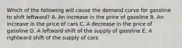 Which of the following will cause the demand curve for gasoline to shift leftward? A. An increase in the price of gasoline B. An increase in the price of cars C. A decrease in the price of gasoline D. A leftward shift of the supply of gasoline E. A rightward shift of the supply of cars