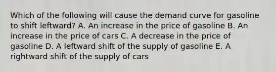 Which of the following will cause the demand curve for gasoline to shift leftward? A. An increase in the price of gasoline B. An increase in the price of cars C. A decrease in the price of gasoline D. A leftward shift of the supply of gasoline E. A rightward shift of the supply of cars