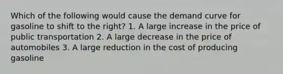 Which of the following would cause the demand curve for gasoline to shift to the right? 1. A large increase in the price of public transportation 2. A large decrease in the price of automobiles 3. A large reduction in the cost of producing gasoline