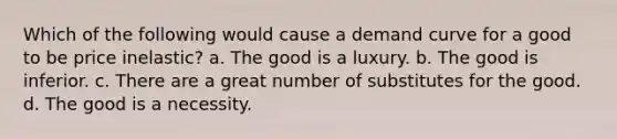 Which of the following would cause a demand curve for a good to be price inelastic? a. The good is a luxury. b. The good is inferior. c. There are a great number of substitutes for the good. d. The good is a necessity.