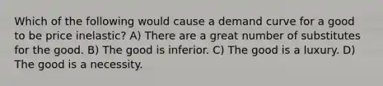 Which of the following would cause a demand curve for a good to be price inelastic? A) There are a great number of substitutes for the good. B) The good is inferior. C) The good is a luxury. D) The good is a necessity.