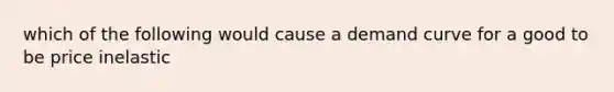 which of the following would cause a demand curve for a good to be price inelastic