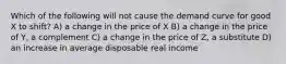 Which of the following will not cause the demand curve for good X to shift? A) a change in the price of X B) a change in the price of Y, a complement C) a change in the price of Z, a substitute D) an increase in average disposable real income