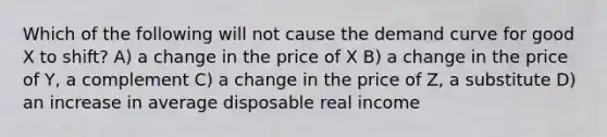 Which of the following will not cause the demand curve for good X to shift? A) a change in the price of X B) a change in the price of Y, a complement C) a change in the price of Z, a substitute D) an increase in average disposable real income