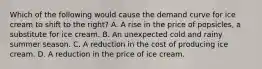 Which of the following would cause the demand curve for ice cream to shift to the right? A. A rise in the price of popsicles, a substitute for ice cream. B. An unexpected cold and rainy summer season. C. A reduction in the cost of producing ice cream. D. A reduction in the price of ice cream.