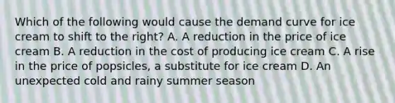 Which of the following would cause the demand curve for ice cream to shift to the right? A. A reduction in the price of ice cream B. A reduction in the cost of producing ice cream C. A rise in the price of popsicles, a substitute for ice cream D. An unexpected cold and rainy summer season