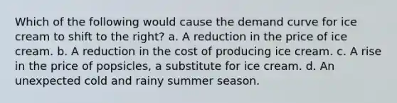 Which of the following would cause the demand curve for ice cream to shift to the right? a. A reduction in the price of ice cream. b. A reduction in the cost of producing ice cream. c. A rise in the price of popsicles, a substitute for ice cream. d. An unexpected cold and rainy summer season.