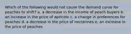 Which of the following would not cause the demand curve for peaches to shift? a. a decrease in the income of peach buyers b. an increase in the price of apricots c. a change in preferences for peaches d. a decrease in the price of nectarines e. an increase in the price of peaches