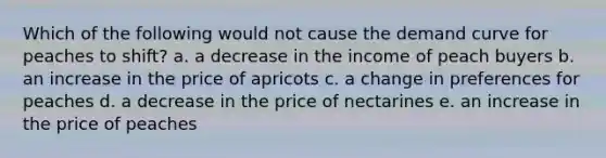 Which of the following would not cause the demand curve for peaches to shift? a. a decrease in the income of peach buyers b. an increase in the price of apricots c. a change in preferences for peaches d. a decrease in the price of nectarines e. an increase in the price of peaches