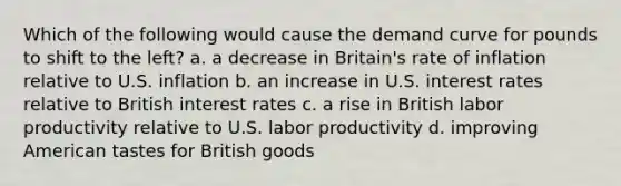 Which of the following would cause the demand curve for pounds to shift to the left? a. ​a decrease in Britain's rate of inflation relative to U.S. inflation b. ​an increase in U.S. interest rates relative to British interest rates c. ​a rise in British labor productivity relative to U.S. labor productivity d. ​improving American tastes for British goods