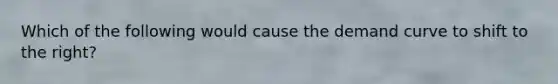 Which of the following would cause the demand curve to shift to the right?