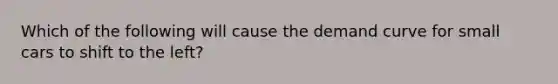 Which of the following will cause the demand curve for small cars to shift to the left?