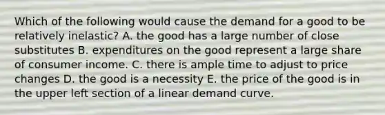 Which of the following would cause the demand for a good to be relatively inelastic? A. the good has a large number of close substitutes B. expenditures on the good represent a large share of consumer income. C. there is ample time to adjust to price changes D. the good is a necessity E. the price of the good is in the upper left section of a linear demand curve.