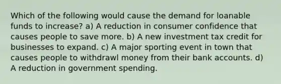 Which of the following would cause the demand for loanable funds to increase? a) A reduction in consumer confidence that causes people to save more. b) A new investment tax credit for businesses to expand. c) A major sporting event in town that causes people to withdrawl money from their bank accounts. d) A reduction in government spending.