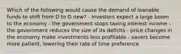 Which of the following would cause the demand of loanable funds to shift from D to D new? - investors expect a large boom to the economy - the government stops taxing interest income - the government reduces the size of its deficits - price changes in the economy make investments less profitable - savers become more patient, lowering their rate of time preference