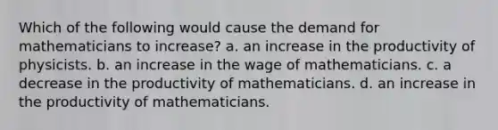 Which of the following would cause the demand for mathematicians to increase? a. an increase in the productivity of physicists. b. an increase in the wage of mathematicians. c. a decrease in the productivity of mathematicians. d. an increase in the productivity of mathematicians.