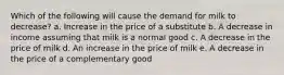 Which of the following will cause the demand for milk to decrease?​ a. Increase in the price of a substitute b. A decrease in income assuming that milk is a normal good c. A decrease in the price of milk d. An increase in the price of milk e. A decrease in the price of a complementary good​