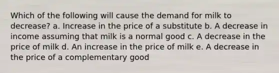 Which of the following will cause the demand for milk to decrease?​ a. Increase in the price of a substitute b. A decrease in income assuming that milk is a normal good c. A decrease in the price of milk d. An increase in the price of milk e. A decrease in the price of a complementary good​