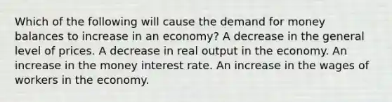 Which of the following will cause the demand for money balances to increase in an economy? A decrease in the general level of prices. A decrease in real output in the economy. An increase in the money interest rate. An increase in the wages of workers in the economy.