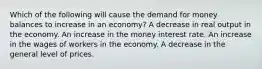 Which of the following will cause the demand for money balances to increase in an economy? A decrease in real output in the economy. An increase in the money interest rate. An increase in the wages of workers in the economy. A decrease in the general level of prices.