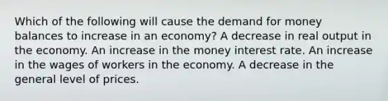 Which of the following will cause the demand for money balances to increase in an economy? A decrease in real output in the economy. An increase in the money interest rate. An increase in the wages of workers in the economy. A decrease in the general level of prices.